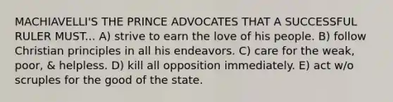 MACHIAVELLI'S THE PRINCE ADVOCATES THAT A SUCCESSFUL RULER MUST... A) strive to earn the love of his people. B) follow Christian principles in all his endeavors. C) care for the weak, poor, & helpless. D) kill all opposition immediately. E) act w/o scruples for the good of the state.