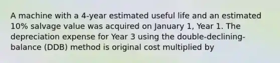 A machine with a 4-year estimated useful life and an estimated 10% salvage value was acquired on January 1, Year 1. The depreciation expense for Year 3 using the double-declining-balance (DDB) method is original cost multiplied by