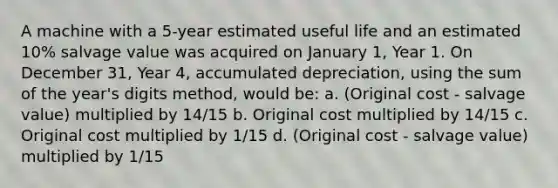 A machine with a 5-year estimated useful life and an estimated 10% salvage value was acquired on January 1, Year 1. On December 31, Year 4, accumulated depreciation, using the sum of the year's digits method, would be: a. (Original cost - salvage value) multiplied by 14/15 b. Original cost multiplied by 14/15 c. Original cost multiplied by 1/15 d. (Original cost - salvage value) multiplied by 1/15