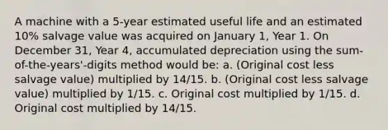 A machine with a 5-year estimated useful life and an estimated 10% salvage value was acquired on January 1, Year 1. On December 31, Year 4, accumulated depreciation using the sum-of-the-years'-digits method would be: a. (Original cost less salvage value) multiplied by 14/15. b. (Original cost less salvage value) multiplied by 1/15. c. Original cost multiplied by 1/15. d. Original cost multiplied by 14/15.