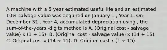 A machine with a 5-year estimated useful life and an estimated 10% salvage value was acquired on January 1 , Year 1. On December 31 , Year 4, accumulated depreciation using , the sum-of-the-years'-digits method is A. (Original cost - salvage value) x (1 ÷ 15). B. (Original cost - salvage value) x (14 ÷ 15). C. Original cost x (14 ÷ 15). D. Original cost x (1 ÷ 15).