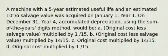 A machine with a 5-year estimated useful life and an estimated 10°/o salvage value was acquired on January 1, Year 1. On December 31, Year 4, accumulated depreciation, using the sum-of-the-years' digits method, would be: a. (Original cost less salvage value) multiplied by 1 /15. b. (Original cost less salvage value) multiplied by 14/15. c. Original cost multiplied by 14/15. d. Original cost multiplied by 1 /15.