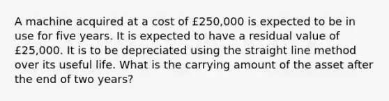 A machine acquired at a cost of £250,000 is expected to be in use for five years. It is expected to have a residual value of £25,000. It is to be depreciated using the straight line method over its useful life. What is the carrying amount of the asset after the end of two years?