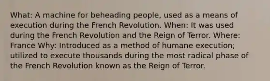 What: A machine for beheading people, used as a means of execution during the French Revolution. When: It was used during the French Revolution and the Reign of Terror. Where: France Why: Introduced as a method of humane execution; utilized to execute thousands during the most radical phase of the French Revolution known as the Reign of Terror.