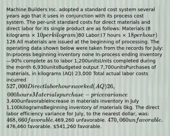 Machine Builders Inc. adopted a standard cost system several years ago that it uses in conjunction with its process cost system. The per-unit standard costs for direct materials and direct labor for its single product are as follows: Materials:(8 kilograms × 10 per kilogram)80 Labor:(7 hours × 18 per hour)126 All materials are issued at the beginning of processing. The operating data shown below were taken from the records for July: In-process beginning inventory none In-process ending inventory—90% complete as to labor 1,200unitsUnits completed during the month 6,930unitsBudgeted output 7,700unitsPurchases of materials, in kilograms (AQ) 23,000 Total actual labor costs incurred527,000 Direct labor hours worked (AQ) 26,000hoursMaterials purchase-price variance3,400unfavorableIncrease in materials inventory in July 1,100kilogramsBeginning inventory of materials 0kg. The direct labor efficiency variance for July, to the nearest dollar, was: 468,660 favorable.469,260 unfavorable. 470,060 unfavorable.476,460 favorable. 541,260 favorable.