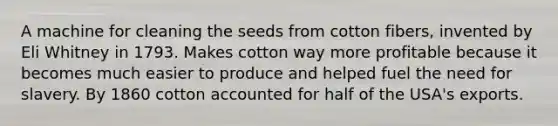 A machine for cleaning the seeds from cotton fibers, invented by Eli Whitney in 1793. Makes cotton way more profitable because it becomes much easier to produce and helped fuel the need for slavery. By 1860 cotton accounted for half of the USA's exports.