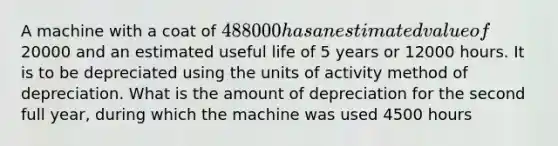 A machine with a coat of 488000 has an estimated value of20000 and an estimated useful life of 5 years or 12000 hours. It is to be depreciated using the units of activity method of depreciation. What is the amount of depreciation for the second full year, during which the machine was used 4500 hours