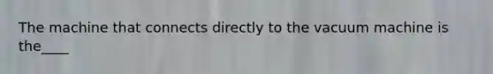 The machine that connects directly to the vacuum machine is the____