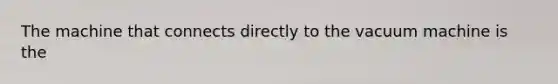 The machine that connects directly to the vacuum machine is the