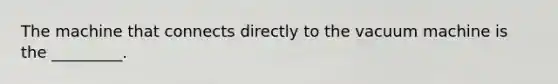 The machine that connects directly to the vacuum machine is the _________.