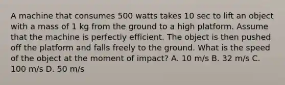 A machine that consumes 500 watts takes 10 sec to lift an object with a mass of 1 kg from the ground to a high platform. Assume that the machine is perfectly efficient. The object is then pushed off the platform and falls freely to the ground. What is the speed of the object at the moment of impact? A. 10 m/s B. 32 m/s C. 100 m/s D. 50 m/s