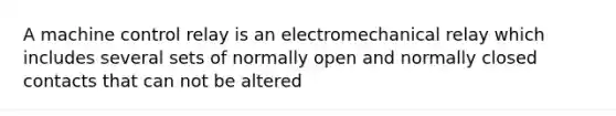 A machine control relay is an electromechanical relay which includes several sets of normally open and normally closed contacts that can not be altered