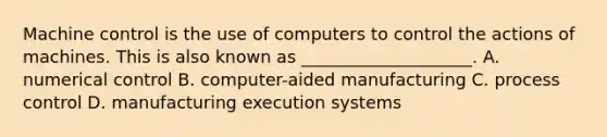 Machine control is the use of computers to control the actions of machines. This is also known as ____________________. A. numerical control B. computer-aided manufacturing C. process control D. manufacturing execution systems