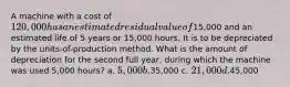 A machine with a cost of 120,000 has an estimated residual value of15,000 and an estimated life of 5 years or 15,000 hours. It is to be depreciated by the units-of-production method. What is the amount of depreciation for the second full year, during which the machine was used 5,000 hours? a. 5,000 b.35,000 c. 21,000 d.45,000