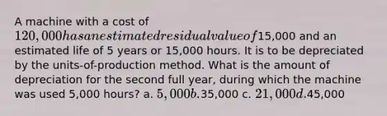 A machine with a cost of 120,000 has an estimated residual value of15,000 and an estimated life of 5 years or 15,000 hours. It is to be depreciated by the units-of-production method. What is the amount of depreciation for the second full year, during which the machine was used 5,000 hours? a. 5,000 b.35,000 c. 21,000 d.45,000