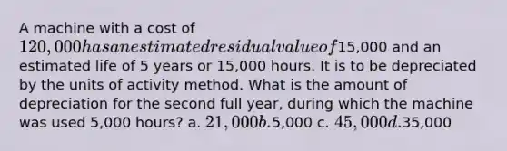 A machine with a cost of 120,000 has an estimated residual value of15,000 and an estimated life of 5 years or 15,000 hours. It is to be depreciated by the units of activity method. What is the amount of depreciation for the second full year, during which the machine was used 5,000 hours? a. 21,000 b.5,000 c. 45,000 d.35,000