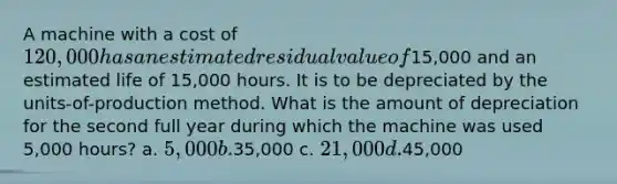 A machine with a cost of 120,000 has an estimated residual value of15,000 and an estimated life of 15,000 hours. It is to be depreciated by the units-of-production method. What is the amount of depreciation for the second full year during which the machine was used 5,000 hours? a. 5,000 b.35,000 c. 21,000 d.45,000