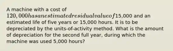 A machine with a cost of 120,000 has an estimated residual value of15,000 and an estimated life of five years or 15,000 hours. It is to be depreciated by the units-of-activity method. What is the amount of depreciation for the second full year, during which the machine was used 5,000 hours?