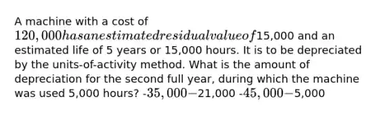 A machine with a cost of 120,000 has an estimated residual value of15,000 and an estimated life of 5 years or 15,000 hours. It is to be depreciated by the units-of-activity method. What is the amount of depreciation for the second full year, during which the machine was used 5,000 hours? -35,000 -21,000 -45,000 -5,000