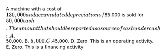 A machine with a cost of 130,000 and accumulated depreciation of85,000 is sold for 50,000 cash. The amount that should be reported as a source of cash under cash flows from investing activities is: A.50,000. B. 5,000. C.45,000. D. Zero. This is an operating activity. E. Zero. This is a financing activity