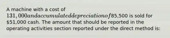 A machine with a cost of 131,000 and accumulated depreciation of85,500 is sold for 51,000 cash. The amount that should be reported in the operating activities section reported under the direct method is: