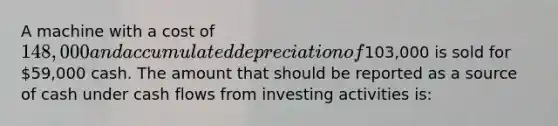 A machine with a cost of 148,000 and accumulated depreciation of103,000 is sold for 59,000 cash. The amount that should be reported as a source of cash under cash flows from investing activities is: