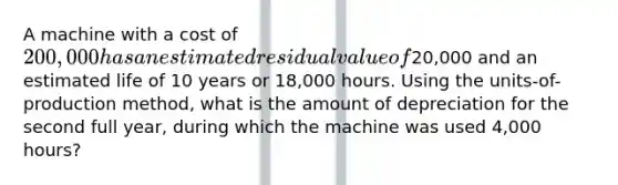 A machine with a cost of 200,000 has an estimated residual value of20,000 and an estimated life of 10 years or 18,000 hours. Using the units-of-production method, what is the amount of depreciation for the second full year, during which the machine was used 4,000 hours?