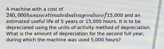 A machine with a cost of 240,000 has an estimated salvage value of15,000 and an estimated useful life of 5 years or 15,000 hours. It is to be depreciated using the units-of-activity method of depreciation. What is the amount of depreciation for the second full year, during which the machine was used 5,000 hours?