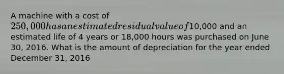 A machine with a cost of 250,000 has an estimated residual value of10,000 and an estimated life of 4 years or 18,000 hours was purchased on June 30, 2016. What is the amount of depreciation for the year ended December 31, 2016