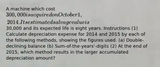 A machine which cost 300,000 is acquired on October 1, 2014. Its estimated salvage value is30,000 and its expected life is eight years. Instructions (1) Calculate depreciation expense for 2014 and 2015 by each of the following methods, showing the figures used. (a) Double-declining balance (b) Sum-of-the-years'-digits (2) At the end of 2015, which method results in the larger accumulated depreciation amount?