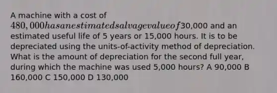 A machine with a cost of 480,000 has an estimated salvage value of30,000 and an estimated useful life of 5 years or 15,000 hours. It is to be depreciated using the units-of-activity method of depreciation. What is the amount of depreciation for the second full year, during which the machine was used 5,000 hours? A 90,000 B 160,000 C 150,000 D 130,000