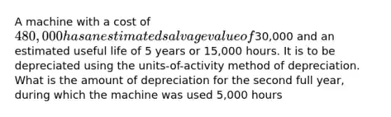 A machine with a cost of 480,000 has an estimated salvage value of30,000 and an estimated useful life of 5 years or 15,000 hours. It is to be depreciated using the units-of-activity method of depreciation. What is the amount of depreciation for the second full year, during which the machine was used 5,000 hours