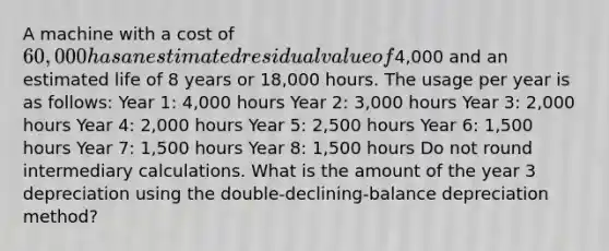 A machine with a cost of 60,000 has an estimated residual value of4,000 and an estimated life of 8 years or 18,000 hours. The usage per year is as follows: Year 1: 4,000 hours Year 2: 3,000 hours Year 3: 2,000 hours Year 4: 2,000 hours Year 5: 2,500 hours Year 6: 1,500 hours Year 7: 1,500 hours Year 8: 1,500 hours Do not round intermediary calculations. What is the amount of the year 3 depreciation using the double-declining-balance depreciation method?