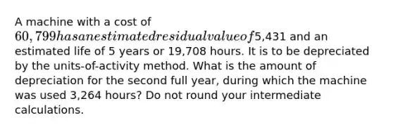 A machine with a cost of 60,799 has an estimated residual value of5,431 and an estimated life of 5 years or 19,708 hours. It is to be depreciated by the units-of-activity method. What is the amount of depreciation for the second full year, during which the machine was used 3,264 hours? Do not round your intermediate calculations.