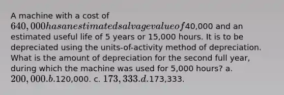 A machine with a cost of 640,000 has an estimated salvage value of40,000 and an estimated useful life of 5 years or 15,000 hours. It is to be depreciated using the units-of-activity method of depreciation. What is the amount of depreciation for the second full year, during which the machine was used for 5,000 hours? a. 200,000. b.120,000. c. 173,333. d.173,333.