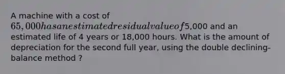 A machine with a cost of 65,000 has an estimated residual value of5,000 and an estimated life of 4 years or 18,000 hours. What is the amount of depreciation for the second full year, using the double declining-balance method ?