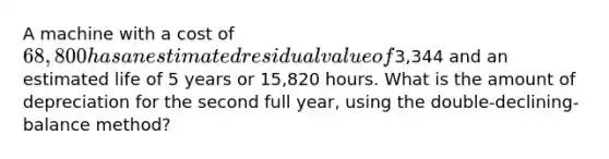 A machine with a cost of 68,800 has an estimated residual value of3,344 and an estimated life of 5 years or 15,820 hours. What is the amount of depreciation for the second full year, using the double-declining-balance method?