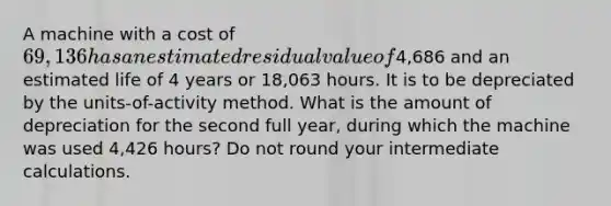 A machine with a cost of 69,136 has an estimated residual value of4,686 and an estimated life of 4 years or 18,063 hours. It is to be depreciated by the units-of-activity method. What is the amount of depreciation for the second full year, during which the machine was used 4,426 hours? Do not round your intermediate calculations.