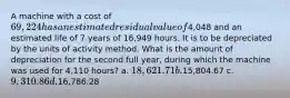 A machine with a cost of 69,224 has an estimated residual value of4,048 and an estimated life of 7 years of 16,949 hours. It is to be depreciated by the units of activity method. What is the amount of depreciation for the second full year, during which the machine was used for 4,110 hours? a. 18,621.71 b.15,804.67 c. 9,310.86 d.16,786.28