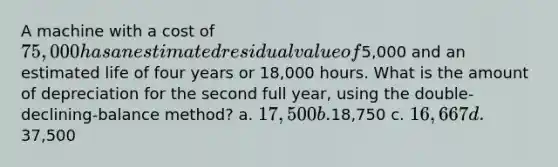 A machine with a cost of 75,000 has an estimated residual value of5,000 and an estimated life of four years or 18,000 hours. What is the amount of depreciation for the second full year, using the double-declining-balance method? a. 17,500 b.18,750 c. 16,667 d.37,500