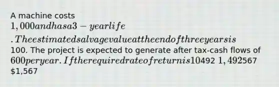 A machine costs 1,000 and has a 3-year life. The estimated salvage value at the end of three years is100. The project is expected to generate after tax-cash flows of 600 per year. If the required rate of return is 10%, what is the NPV of the project? (Do not round intermediate computations. Round final answer to the nearest whole number.)492 1,492567 1,567