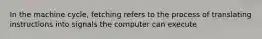 In the machine cycle, fetching refers to the process of translating instructions into signals the computer can execute