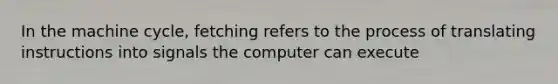 In the machine cycle, fetching refers to the process of translating instructions into signals the computer can execute