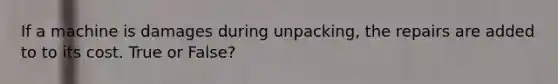 If a machine is damages during unpacking, the repairs are added to to its cost. True or False?