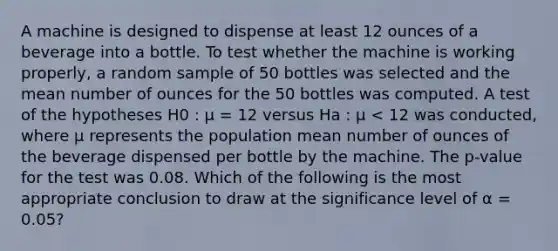 A machine is designed to dispense at least 12 ounces of a beverage into a bottle. To test whether the machine is working properly, a random sample of 50 bottles was selected and the mean number of ounces for the 50 bottles was computed. A test of the hypotheses H0 : µ = 12 versus Ha : µ < 12 was conducted, where µ represents the population mean number of ounces of the beverage dispensed per bottle by the machine. The p-value for the test was 0.08. Which of the following is the most appropriate conclusion to draw at the significance level of α = 0.05?