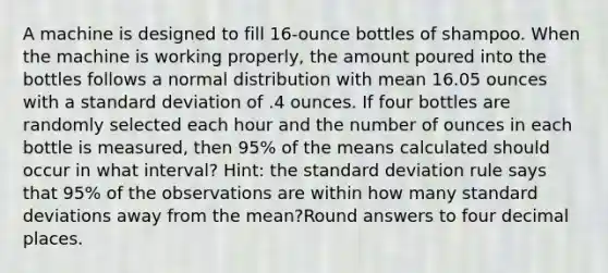 A machine is designed to fill 16-ounce bottles of shampoo. When the machine is working properly, the amount poured into the bottles follows a normal distribution with mean 16.05 ounces with a standard deviation of .4 ounces. If four bottles are randomly selected each hour and the number of ounces in each bottle is measured, then 95% of the means calculated should occur in what interval? Hint: the standard deviation rule says that 95% of the observations are within how many standard deviations away from the mean?Round answers to four decimal places.