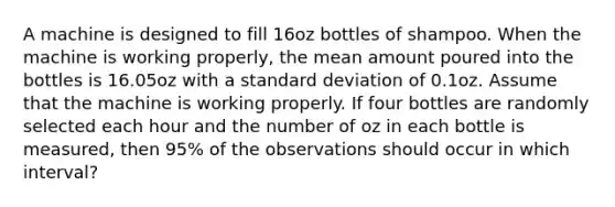 A machine is designed to fill 16oz bottles of shampoo. When the machine is working properly, the mean amount poured into the bottles is 16.05oz with a standard deviation of 0.1oz. Assume that the machine is working properly. If four bottles are randomly selected each hour and the number of oz in each bottle is measured, then 95% of the observations should occur in which interval?