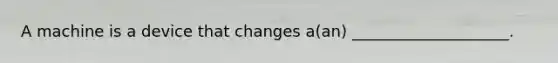 A machine is a device that changes a(an) ____________________.