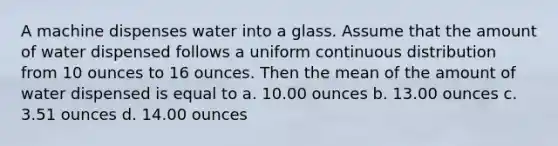 A machine dispenses water into a glass. Assume that the amount of water dispensed follows a uniform continuous distribution from 10 ounces to 16 ounces. Then the mean of the amount of water dispensed is equal to a. 10.00 ounces b. 13.00 ounces c. 3.51 ounces d. 14.00 ounces