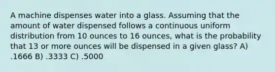 A machine dispenses water into a glass. Assuming that the amount of water dispensed follows a continuous uniform distribution from 10 ounces to 16 ounces, what is the probability that 13 or more ounces will be dispensed in a given glass? A) .1666 B) .3333 C) .5000